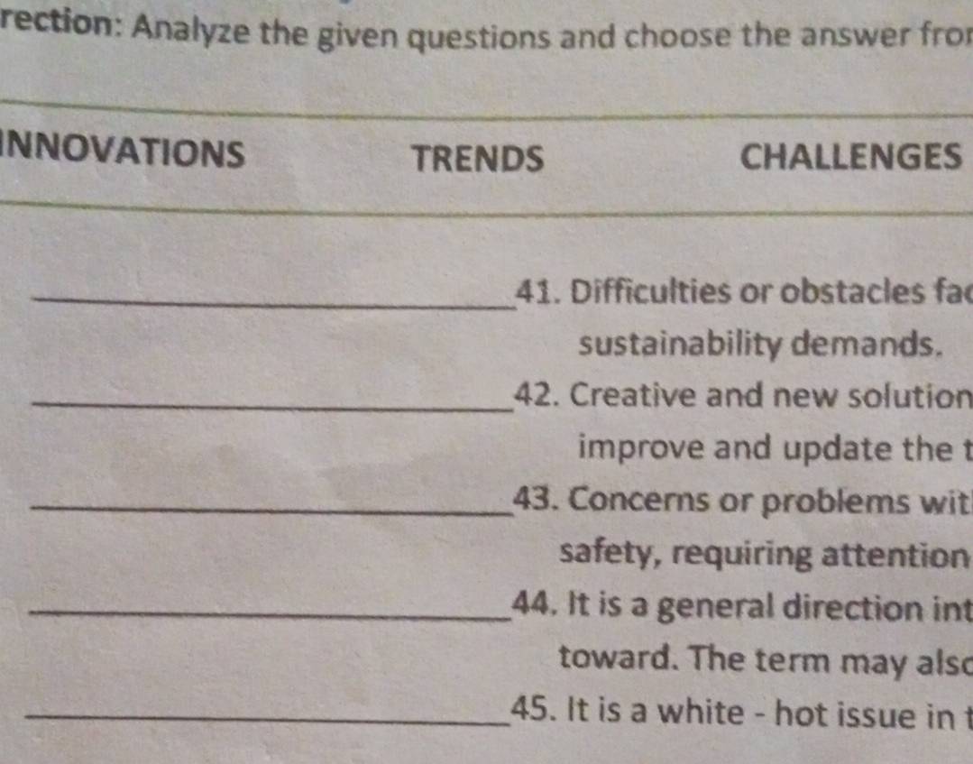 rection: Analyze the given questions and choose the answer fro 
INNOVATIONS TRENDS CHALLENGES 
_41. Difficulties or obstacles fac 
sustainability demands. 
_42. Creative and new solution 
improve and update the t 
_43. Concerns or problems wit 
safety, requiring attention 
_44. It is a general direction int 
toward. The term may also 
_45. It is a white - hot issue in t