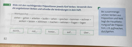 Bilde mit den nachfolgenden Präpositionen jeweils fünf Verben. Verwende dazu 
die angebotenen Verben und schreibe die Verbindungen in dein Heft. Bei zusammenge 
Wartspeicher setzten Verben aus 
ziehen » gehen + arbeiten • laufen » sehen • sprechen » kommen + rechnen » liegt die Hauptbeto- Präposition und Verb 
wirken • lassen × stimmen • machen • nehmen • fragen » legen nung auf der Präposi= 
tion, z. B. aufmachen 
durch... mit.. hinter auf.. über. durchgehen.
82