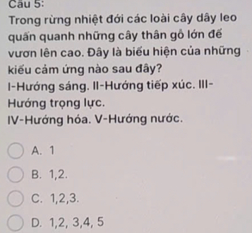 Trong rừng nhiệt đới các loài cây dây leo
quấn quanh những cây thân gỗ lớn đế
vươn lên cao. Đây là biểu hiện của những
kiểu cảm ứng nào sau đây?
-Hướng sáng. II-Hướng tiếp xúc. III-
Hướng trọng lực.
IV-Hướng hóa. V-Hướng nước.
A. 1
B. 1, 2.
C. 1, 2, 3.
D. 1, 2, 3, 4, 5