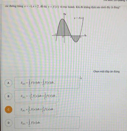 inn  Lo  quan    
các đường thắng x=-1,x=2 , đồ thị y=f(x) và trục hoành. Khi đô khăng định nào dưới đây là đùng?
Chọn một đáp án đúng
A S_(m)=∈tlimits _(-1)^1f(x)dx-∈tlimits _1^(2f(x)dx.
B S_(y))=-∈tlimits _(-1)^1f(x)dx+∈tlimits _1^(2f(x)dx.
C S_(R))=∈tlimits _(-1)^1f(x)dx+∈tlimits _1^(2f(x)dx.
D S_(J))=∈tlimits _(-1)^2f(x)dx.
