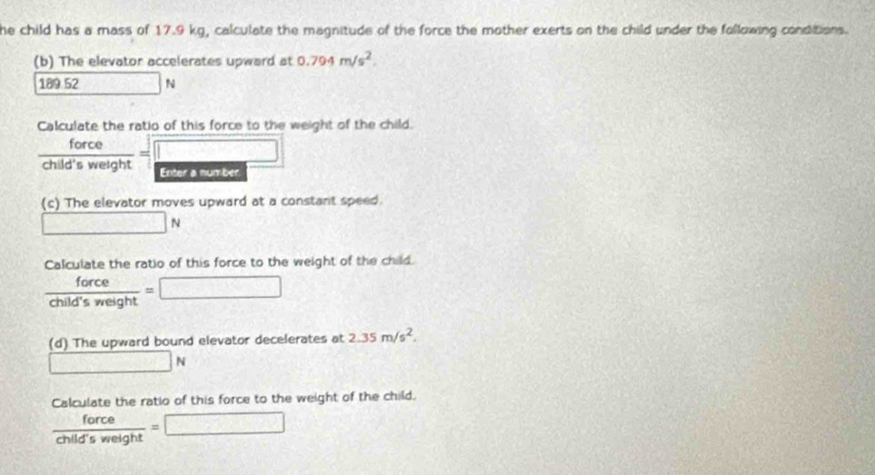 he child has a mass of 17.9 kg, calculate the magnitude of the force the mother exerts on the child under the following conditions. 
(b) The elevator accelerates upward at 0.794m/s^2.
189 52 | N
Calculate the ratio of this force to the weight of the child.
 force/child'sweight =□

(c) The elevator moves upward at a constant speed.
□ N
Calculate the ratio of this force to the weight of the child.
 force/child'sweight =□
(d) The upward bound elevator decelerates at 2.35m/s^2.
□ N
Calculate the ratio of this force to the weight of the child.
 force/child'sweight =□