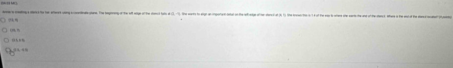 (94.03 MC)
Anise is creating a stencial for her artwork using a coordinate plane. The beginning of the left edge of the stencil falls at (2,-1). She wants to align an important detail on the left edge of her stencil af(4,1) She knows this is 1 4 of the way to where she wants the end of the stencil. Where is the end of the stencil located? (4 points)
(12,4)
(30,7)
(15,05)
(2.5,-0.5)