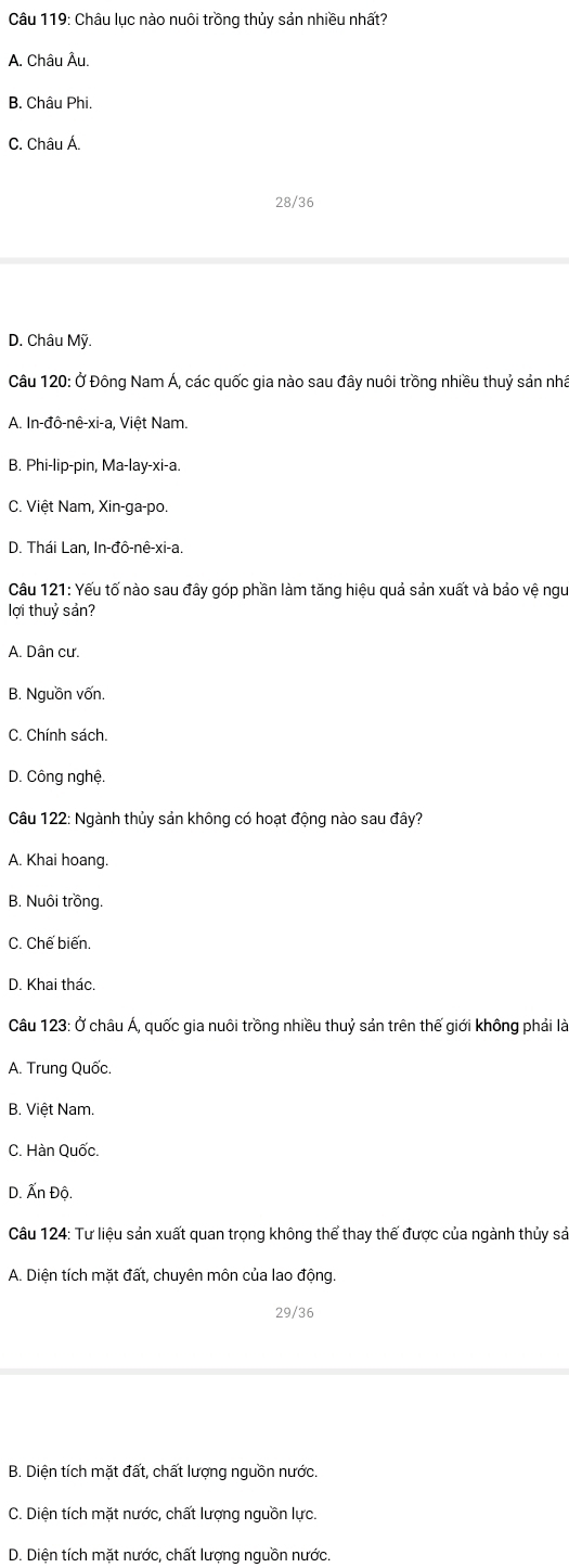 Châu lục nào nuôi trồng thủy sản nhiều nhất?
A. Châu Âu.
B, Châu Phi.
C. Châu Á.
28/36
D. Châu Mỹ.
Câu 120: Ở Đông Nam Á, các quốc gia nào sau đây nuôi trồng nhiều thuỷ sản nhà
A. In-đô-nê-xi-a, Việt Nam.
B. Phi-lip-pin, Ma-lay-xi-a.
C. Việt Nam, Xin-ga-po.
D. Thái Lan, In-đô-nê-xi-a.
Câu 121: Yếu tố nào sau đây góp phần làm tăng hiệu quả sản xuất và bảo vệ ngư
lợi thuỷ sản?
A. Dân cư.
B. Nguồn vốn.
C. Chính sách.
D. Công nghệ.
Câu 122: Ngành thủy sản không có hoạt động nào sau đây?
A. Khai hoang.
B. Nuôi trồng.
C. Chế biến.
D. Khai thác.
Câu 123: Ở châu Á, quốc gia nuôi trồng nhiều thuỷ sản trên thế giới không phải là
A. Trung Quốc.
B. Việt Nam.
C. Hàn Quốc.
D. Ấn Độ.
Câu 124: Tư liệu sản xuất quan trọng không thể thay thế được của ngành thủy sả
A. Diện tích mặt đất, chuyên môn của lao động.
29/36
B. Diện tích mặt đất, chất lượng nguồn nước.
C. Diện tích mặt nước, chất lượng nguồn lực.
D. Diện tích mặt nước, chất lượng nguồn nước.