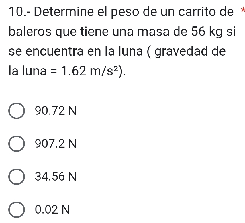 10.- Determine el peso de un carrito de *
baleros que tiene una masa de 56 kg si
se encuentra en la luna ( gravedad de
la luna =1.62m/s^2).
90.72 N
907.2 N
34.56 N
0.02 N