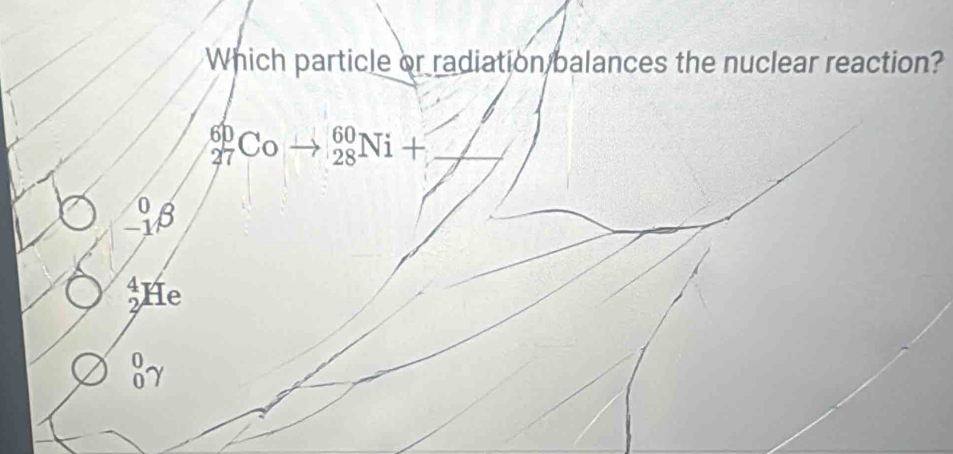 Which particle or radiation balances the nuclear reaction?
27°C Co _(28)^(60)Ni+ _
beginarrayr 0 -1endarray beta
He 4
87