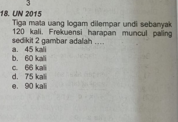 3
18. UN 2015
Tiga mata uang logam dilempar undi sebanyak
120 kali. Frekuensi harapan muncul paling
sedikit 2 gambar adalah ..
a. 45 kali
b. 60 kali
c. 66 kali
d. 75 kali
e. 90 kali