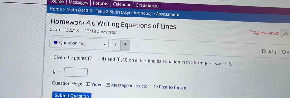 Course Messages Forums Calendar Gradebook 
Home > Math 0240-61 Fall 22 Bluth (Asynchronous) > Assessment 
Homework 4.6 Writing Equations of Lines 
Score: 13.5/18 13/18 answered 
Progress saved Dor 
Question 15 0/1 pt つ 4 
Given the points (7,-4) and (0,2) on a line, find its equation in the form y=mx+b.
y=
Question Help: - Video - Message instructor 〇 Post to forum 
Submit Question