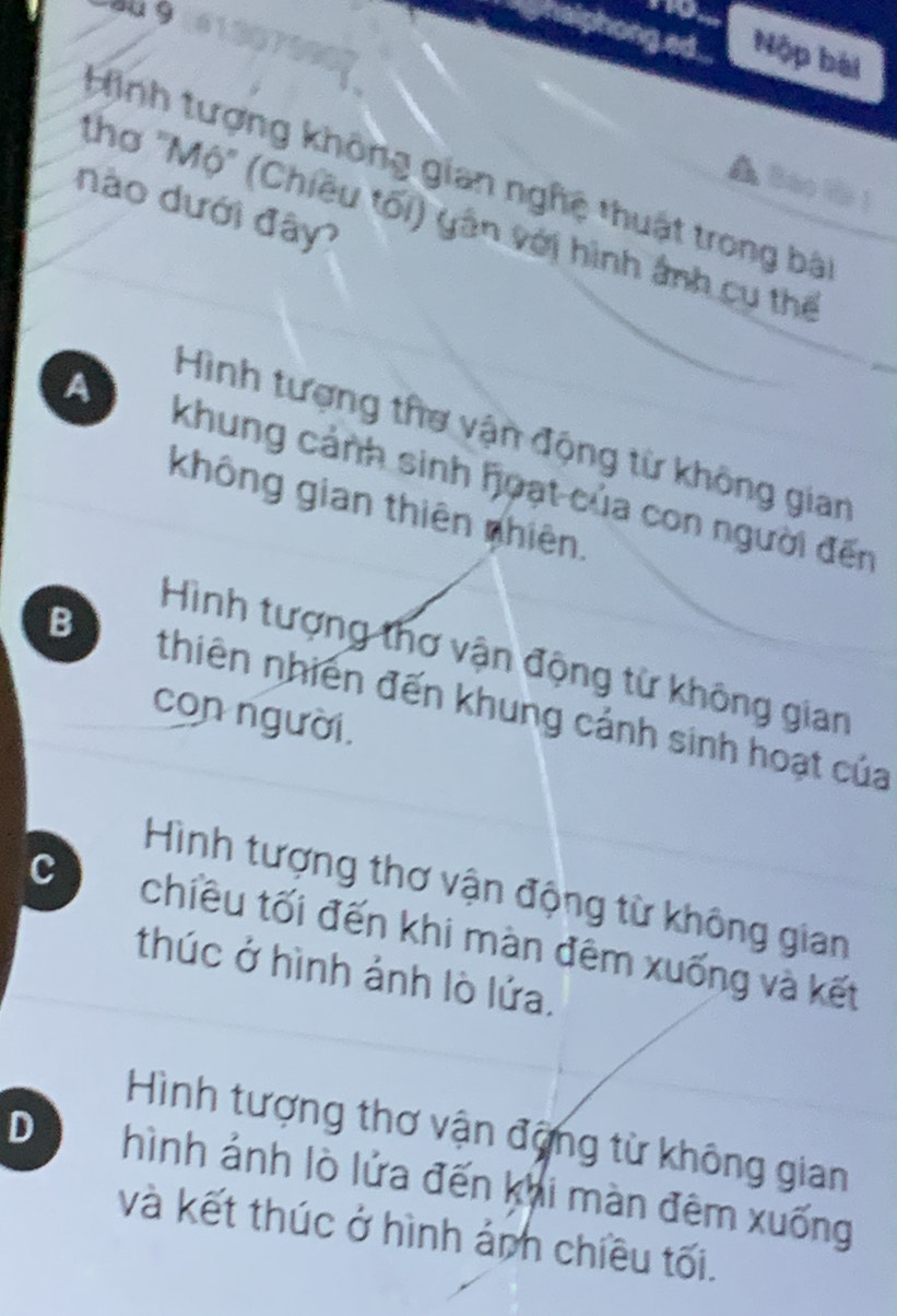 phong ed ... Nộp bài
Hình tượng không gian nghệ thuật trong bà
▲ Baol 
nào dưới đây?
thơ "Mộ" (Chiều tối) yân với hình ảnh cụ thế
Hình tượng thơ vận động từ không gian
A khung cảnh sinh hoạt của con người đến
không gian thiên nhiên.
Hình tượng thơ vận động từ không gian
B thiên nhiên đến khung cảnh sinh hoạt của
con người.
Hình tượng thơ vận động từ không gian
chiều tối đến khi màn đêm xuống và kết
thúc ở hình ảnh lò lửa.
Hình tượng thơ vận động từ không gian
D hình ảnh lò lửa đến khi màn đêm xuống
và kết thúc ở hình ảnh chiều tối.