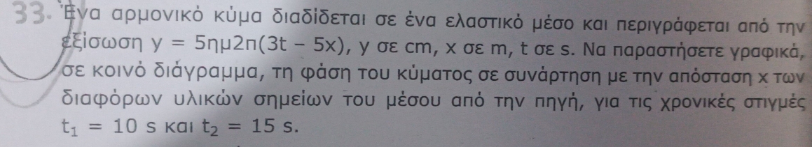 οι Εναααρμονικό κύμα διαδίδεταιασεοδέναα ελαστικό μέσοκαιαδπεριγράφεταιααπόότην 
εξiσωση y=5nmu 2n(3t-5x) , γ σε ст, χ σε m, t σε ς. Να παραστήσετε γραφικά, 
σε κοινό διάγραμμα, τη φάση του κύματος σε συνάρτηση με την απόσταση κ των 
διαφόρων υλικών σημείων του μέσου από τηνΚπηγήΡ για τιςα χρονικέςαστιγμές
t_1=10 s Kal t_2=15s.