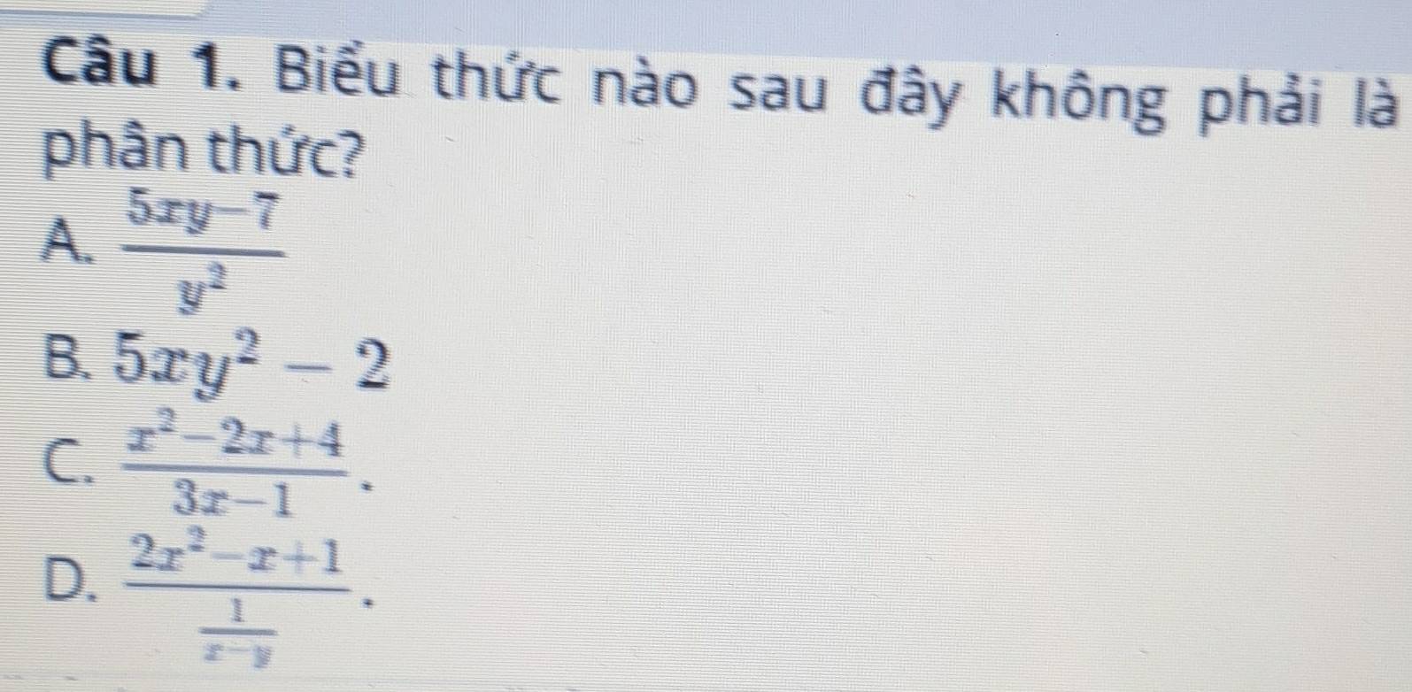 Biểu thức nào sau đây không phải là
phân thức?
A.  (5xy-7)/y^2 
B. 5xy^2-2
C.  (x^2-2x+4)/3x-1 .
D. frac 2x^2-x+1 1/x-y .