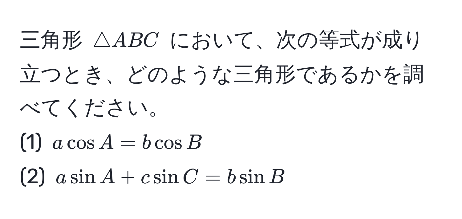 三角形 ( △ ABC ) において、次の等式が成り立つとき、どのような三角形であるかを調べてください。
(1) ( a cos A = b cos B )
(2) ( a sin A + c sin C = b sin B )