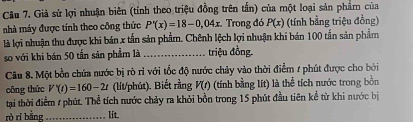 Giả sử lợi nhuận biên (tính theo triệu đồng trên tấn) của một loại sản phẩm của 
nhà máy được tính theo công thức P'(x)=18-0,04x. Trong đó P(x) (tính bằng triệu đồng) 
là lợi nhuận thu được khi bán x tấn sản phẩm. Chênh lệch lợi nhuận khi bán 100 tấn sản phầm 
so với khi bán 50 tấn sản phầm là _triệu đồng. 
Câu 8. Một bồn chứa nước bị rò rì với tốc độ nước chảy vào thời điểm # phút được cho bởi 
công thức V'(t)=160-2t (lít/phút). Biết rằng V(t) (tính bằng lít) là thể tích nước trong bồn 
tại thời điểm / phút. Thể tích nước chảy ra khỏi bồn trong 15 phút đầu tiên kể từ khi nước bị 
rò rì bằng _lít.