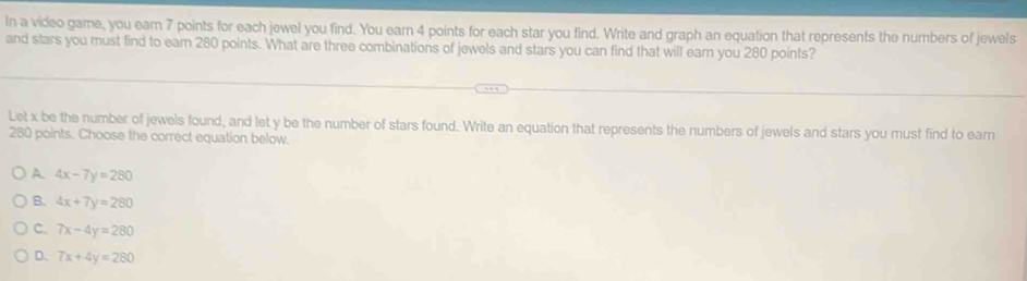 In a video game, you ear 7 points for each jewel you find. You earn 4 points for each star you find. Write and graph an equation that represents the numbers of jewels
and stars you must find to eam 280 points. What are three combinations of jewels and stars you can find that will earn you 280 points?
Let x be the number of jewels found, and let y be the number of stars found. Write an equation that represents the numbers of jewels and stars you must find to earn
280 points. Choose the correct equation below.
A. 4x-7y=280
B. 4x+7y=280
C. 7x-4y=280
D. 7x+4y=280