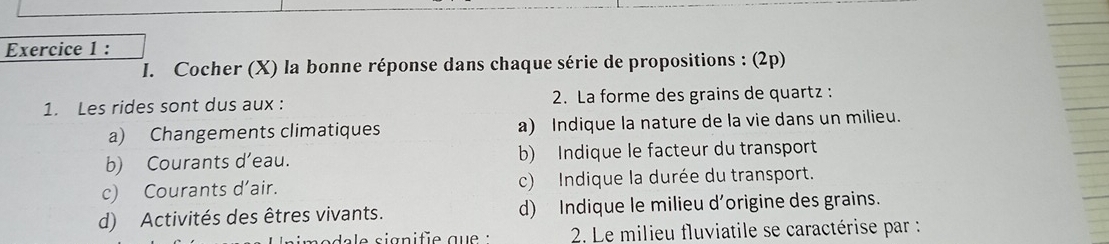 Cocher (X) la bonne réponse dans chaque série de propositions : (2p) 
1. Les rides sont dus aux : 2. La forme des grains de quartz : 
a) Changements climatiques a) Indique la nature de la vie dans un milieu. 
b) Courants d’eau. b) Indique le facteur du transport 
c) Courants d’air. c) Indique la durée du transport. 
d) Activités des êtres vivants. d) Indique le milieu d'origine des grains. 
2. Le milieu fluviatile se caractérise par :