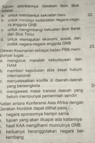 Tujuan didirikannya Gerakan Non Blok
adalah ....
a. untuk membentuk kekuatan baru 22.
b. untuk menjaga kedaulatan negara-nega-
ra anggota GNB
c. untuk mengimbangi kekuatan Blok Barat
dan Blok Timur
d. untuk memajukan ekonomi, sosial, dan
politik negara-negara anggota GNB 23.
Dewan Keamanan sebagai badan PBB mem-
punyai tugas ....
a. mengurus masalah kebudayaan dan
HAM
b. memberi keputusan atas dasar hukum
internasional
c. menyelesaikan konflik di daerah-daerah
yang bersengketa 2
d. mengawasi masa transisi daerah yang
belum mempunyai pemerintah sendiri
Kaitan antara Konferensi Asia Afrika dengan
Gerakan Nonblok dapat dilihat pada ....
negara sponsornya hampir sama. tujuan yang akan dicapai ada kaitannya
hasil KAA mengilhami munculnya GNB
, keduanya beranggotakan negara ber-
kembang