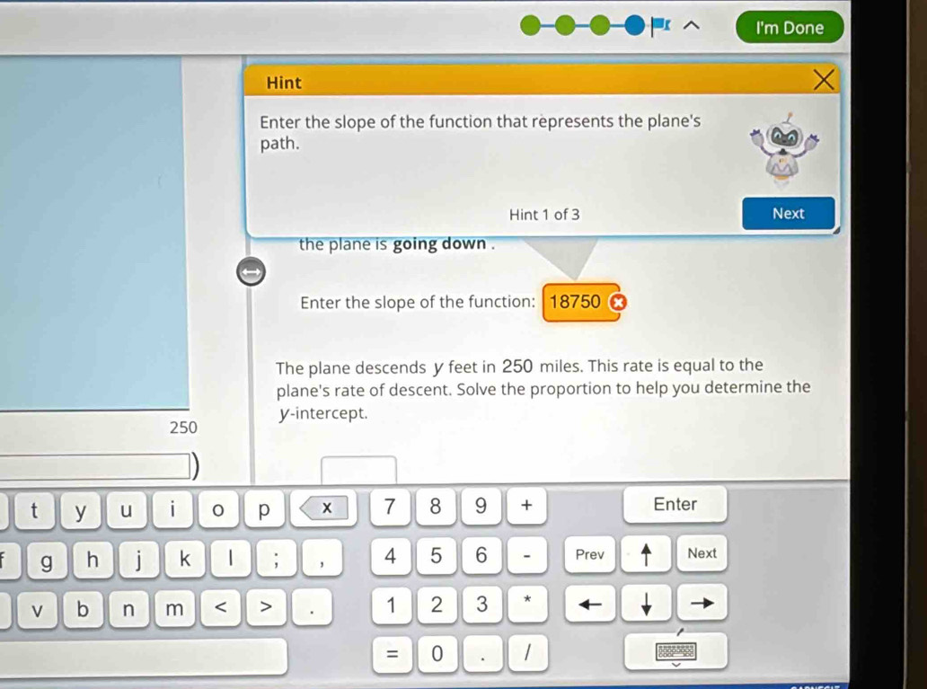 I'm Done 
Hint 
Enter the slope of the function that represents the plane's 
path. 
Hint 1 of 3 Next 
the plane is going down . 
Enter the slope of the function: 18750
The plane descends y feet in 250 miles. This rate is equal to the 
plane's rate of descent. Solve the proportion to help you determine the
250 y-intercept. 
t y u i 0 p x 7 8 9 + Enter 
g h i k 1 ; ， 4 5 6 - Prev Next 
b n m < > 1 2 3 * 
= 0 . /
