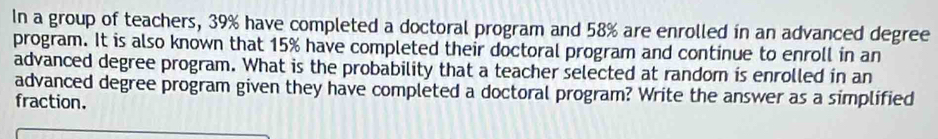 In a group of teachers, 39% have completed a doctoral program and 58% are enrolled in an advanced degree 
program. It is also known that 15% have completed their doctoral program and continue to enroll in an 
advanced degree program. What is the probability that a teacher selected at random is enrolled in an 
advanced degree program given they have completed a doctoral program? Write the answer as a simplified 
fraction.