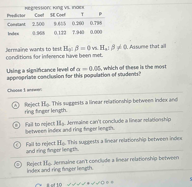 Regression: Ring vs. Inaex
Jermaine wants to test H_0:beta =0vs. H_a:beta != 0. Assume that all
conditions for inference have been met.
Using a signifcance level of alpha =0.05 , which of these is the most
appropriate conclusion for this population of students?
Choose 1 answer:
A Reject H_0. This suggests a linear relationship between index and
ring fnger length.
B Fail to reject H_0. Jermaine can't conclude a linear relationship
between index and ring finger length.
Fail to reject H_0. This suggests a linear relationship between index
and ring finger length.
Reject H_0. Jermaine can't conclude a linear relationship between
index and ring fnger length.
S
8 of 10