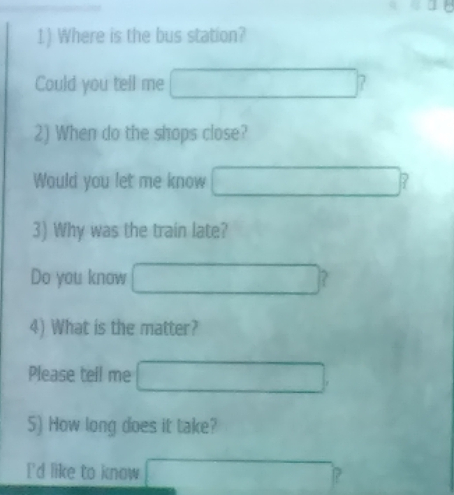 Where is the bus station? 
Could you tell me □  x_1+x_2= □ /□   7 
2) When do the shops close? 
Would you let me know □  frac □  P 
3) Why was the train late? 
Do you know ? 
□  ∴ △ ADCsim △ ABC
4) What is the matter?
∴ △ ADCsim ∠ ACB
Please tell me° □  □  
5) How long does it take? 
I'd like to know _  P