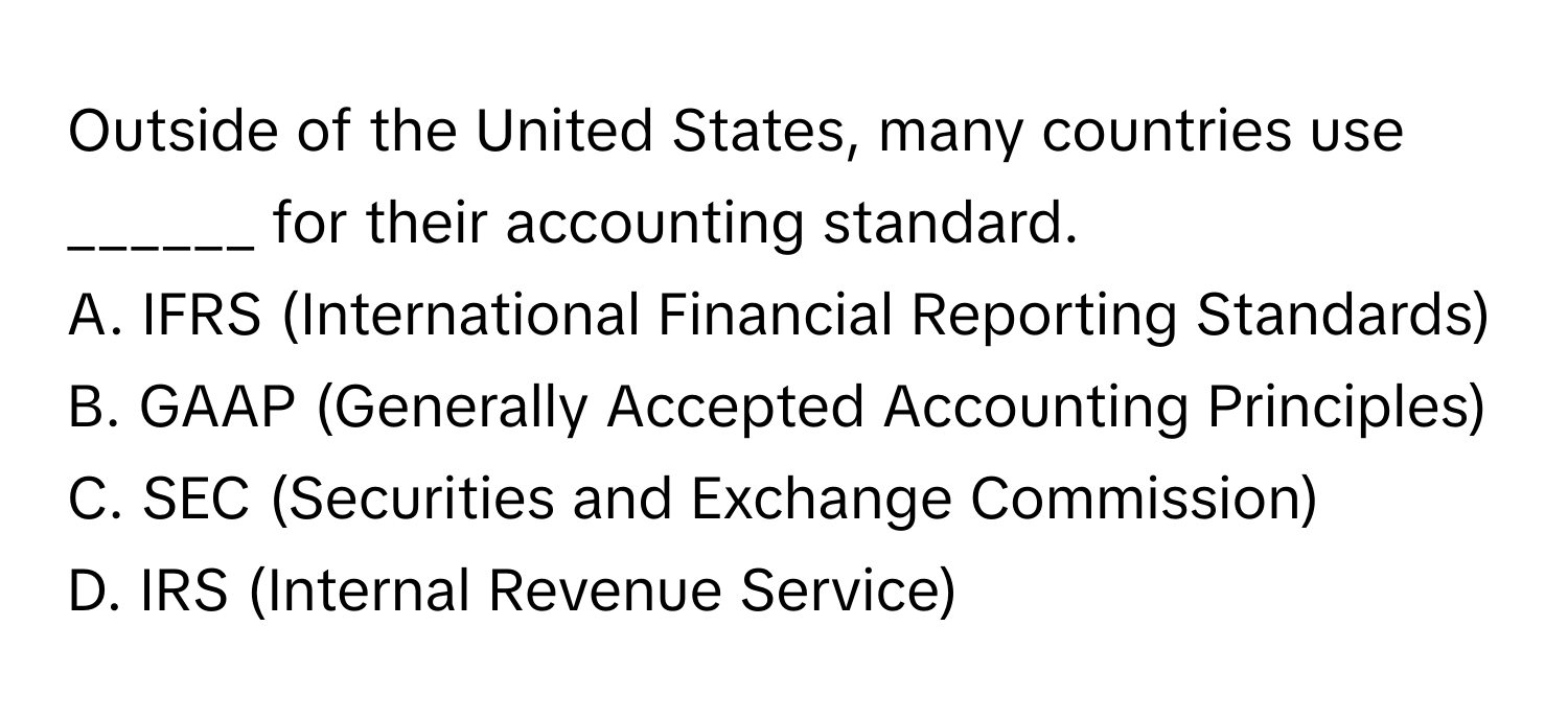 Outside of the United States, many countries use ______ for their accounting standard.

A. IFRS (International Financial Reporting Standards)
B. GAAP (Generally Accepted Accounting Principles)
C. SEC (Securities and Exchange Commission)
D. IRS (Internal Revenue Service)