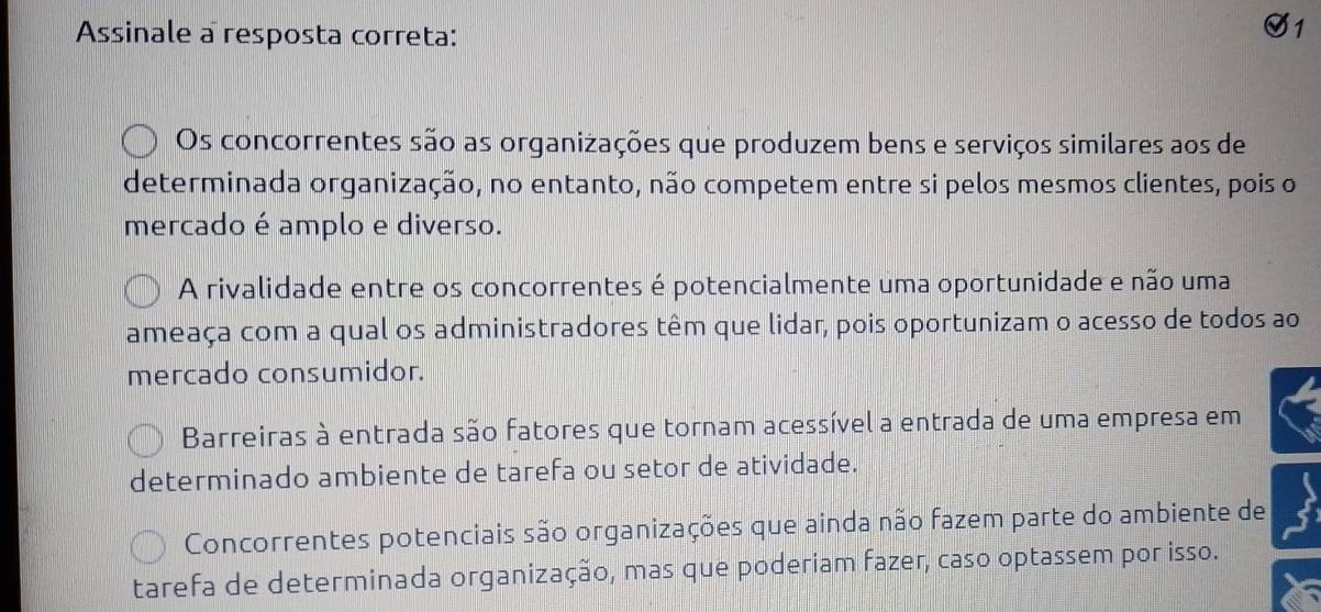 Assinale a resposta correta:
1
Os concorrentes são as organizações que produzem bens e serviços similares aos de
determinada organização, no entanto, não competem entre si pelos mesmos clientes, pois o
mercado é amplo e diverso.
A rivalidade entre os concorrentes é potencialmente uma oportunidade e não uma
ameaça com a qual os administradores têm que lidar, pois oportunizam o acesso de todos ao
mercado consumidor.
Barreiras à entrada são fatores que tornam acessível a entrada de uma empresa em
determinado ambiente de tarefa ou setor de atividade.
Concorrentes potenciais são organizações que ainda não fazem parte do ambiente de
tarefa de determinada organização, mas que poderiam fazer, caso optassem por isso.