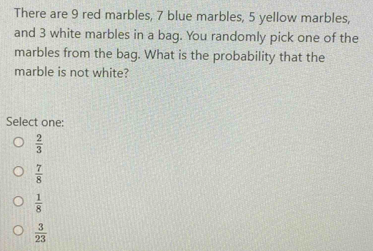 There are 9 red marbles, 7 blue marbles, 5 yellow marbles,
and 3 white marbles in a bag. You randomly pick one of the
marbles from the bag. What is the probability that the
marble is not white?
Select one:
 2/3 
 7/8 
 1/8 
 3/23 