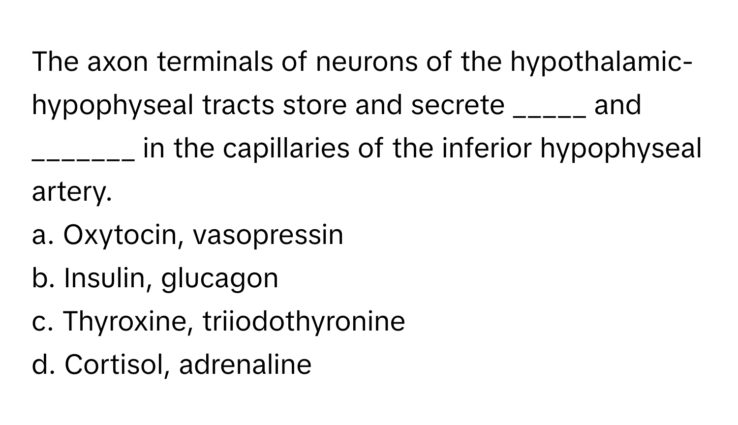 The axon terminals of neurons of the hypothalamic-hypophyseal tracts store and secrete _____ and _______ in the capillaries of the inferior hypophyseal artery.

a. Oxytocin, vasopressin
b. Insulin, glucagon
c. Thyroxine, triiodothyronine
d. Cortisol, adrenaline