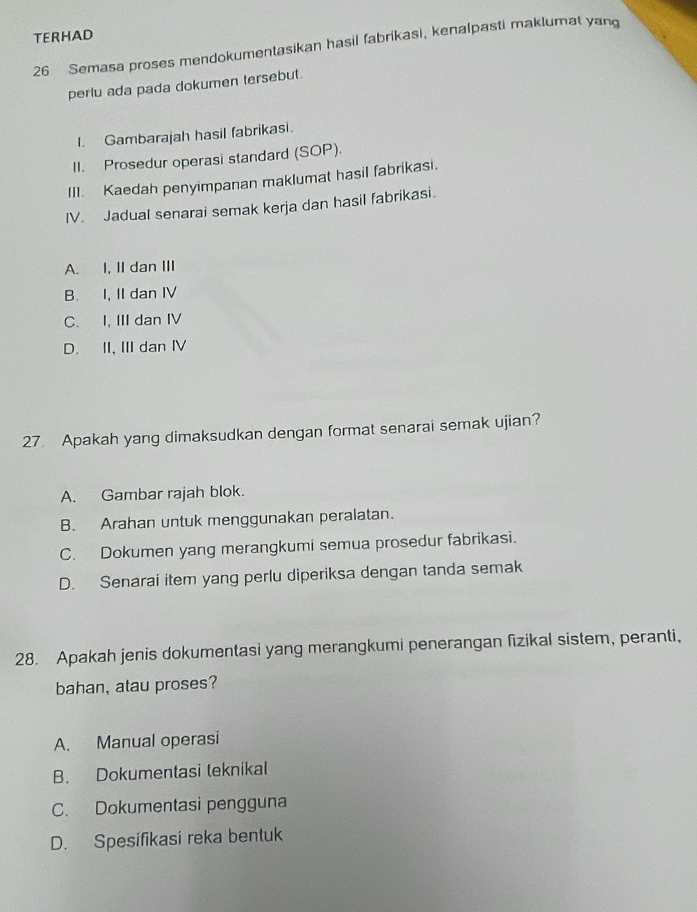 TERHAD
26 Semasa proses mendokumentasikan hasil fabrikasi, kenalpasti maklumat yan
perlu ada pada dokumen tersebut.
I. Gambarajah hasil fabrikasi.
II. Prosedur operasi standard (SOP).
III. Kaedah penyimpanan maklumat hasil fabrikasi.
IV. Jadual senarai semak kerja dan hasil fabrikasi.
A. I, II dan III
B. I, II dan IV
C. I, III dan IV
D. II, III dan IV
27. Apakah yang dimaksudkan dengan format senarai semak ujian?
A. Gambar rajah blok.
B. Arahan untuk menggunakan peralatan.
C. Dokumen yang merangkumi semua prosedur fabrikasi.
D. Senarai item yang perlu diperiksa dengan tanda semak
28. Apakah jenis dokumentasi yang merangkumi penerangan fizikal sistem, peranti,
bahan, atau proses?
A. Manual operasi
B. Dokumentasi tekníkal
C. Dokumentasi pengguna
D. Spesifikasi reka bentuk