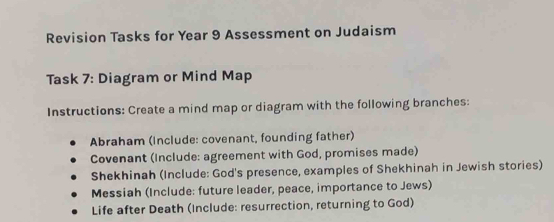 Revision Tasks for Year 9 Assessment on Judaism 
Task 7: Diagram or Mind Map 
Instructions: Create a mind map or diagram with the following branches: 
Abraham (Include: covenant, founding father) 
Covenant (Include: agreement with God, promises made) 
Shekhinah (Include: God's presence, examples of Shekhinah in Jewish stories) 
Messiah (Include: future leader, peace, importance to Jews) 
Life after Death (Include: resurrection, returning to God)