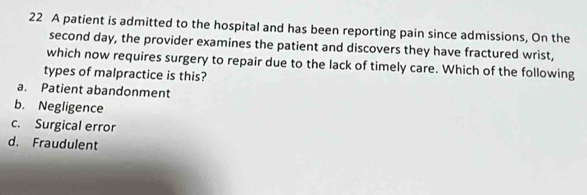 A patient is admitted to the hospital and has been reporting pain since admissions, On the
second day, the provider examines the patient and discovers they have fractured wrist,
which now requires surgery to repair due to the lack of timely care. Which of the following
types of malpractice is this?
a. Patient abandonment
b. Negligence
c. Surgical error
d. Fraudulent