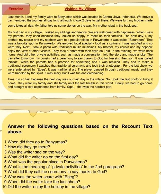 Exercise Visiting My Village
Last month, I and my family went to Banyumas which was located in Central Java, Indonesia. We drove a
car. I enjoyed the journey all day long although it took 2 days to get there. We were fun, my brother made
some jokes all day. My father told us some stories on the way. My mother slept in the back seat.
My first day in my village, I visited my siblings and friends. We are welcomed with happiness. When I saw
my parents, they cried because they looked so happy to meet up their families. The next day, I, my
brother, my cousin and my nephew went to a popular place in Purwokerto. It was called “Baturaden”. That
was a favorite spot in Purwokerto. We enjoyed local specialty food as a culinary. I was satisfied and so
were they. Next, I took a photo with traditional music musicians. My brother, my cousin and my nephew
enjoy the view of other visitors. They took a photo with their style as I did. In the evening, we were back
home. And did other private activities, such as made a conversation, told the story and made a joke. The
day after tomorrow, my cousin had a ceremony to say thanks to God for blessing their son. It was called
“Nazar”. When the parents had a promise for something and it was realized. They had to make a
traditional ceremony. I watched that traditional ceremony and took their photograph. For the last show, we
were entertained by “Ebeg”. It was traditional art. The player danced through traditional music and they
were handled by the spirit. It was scary, but it was fun and entertaining.
Time run so fast because the next day was our last day in the village. So I took the last photo to bring it
home. They were my family and still family until the last breath in this world. Finally, we had to go home
and brought a love experience from family. Yaps… that was the hardest part.
Answer the following questions based on the Recount Text
above.
1.When did they go to Banyumas?
2.How did they go there?
3.Was the writer sad on the way?
4.What did the writer do on the first day?
5.What was the popular place in Purwokerto?
6.What is the meaning of “private activities” in the 2nd paragraph?
7.What did they call the ceremony to say thanks to God?
8.Why was the writer scare with “Ebeg”?
9.When did the writer take the last photo?
10.Did the writer enjoy the holiday in the village?