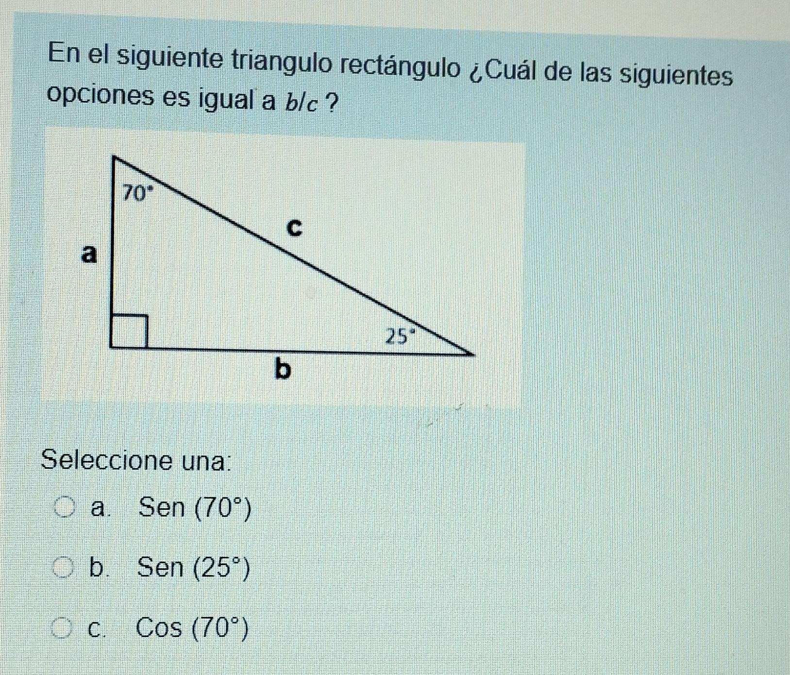 En el siguiente triangulo rectángulo ¿Cuál de las siguientes
opciones es igual a b/c ?
Seleccione una:
a. Sen(70°)
b. Sen(25°)
C. Cos(70°)