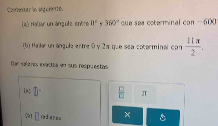 Contestar lo siguiente. 
(a) Hallar un ángulo entre 0° y 360°que 、 sea coterminal con = 600
(b) Hallar un ángulo entre 0 y 2π que sea coterminal con  11π /2 . 
Dar valores exactos en sus respuestas. 
(a) □°  □ /□   JT
(b) □ radianes 
×