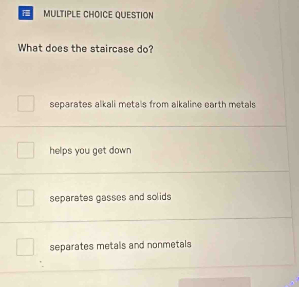 QUESTION
What does the staircase do?
separates alkali metals from alkaline earth metals
helps you get down
separates gasses and solids
separates metals and nonmetals