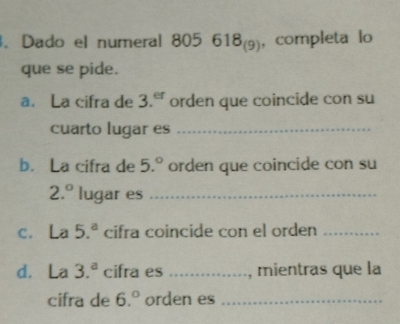 Dado el numeral 805618_(9) , completa lo 
que se pide. 
a. La cifra de 3.^er orden que coincide con su 
cuarto lugar es_ 
b. La cifra de 5.^circ  orden que coincide con su
2.^circ  lugar es_ 
c. La 5.^a cifra coincide con el orden_ 
d. La 3.^a cifra es _, mientras que la 
cifra de 6.^circ  orden es_