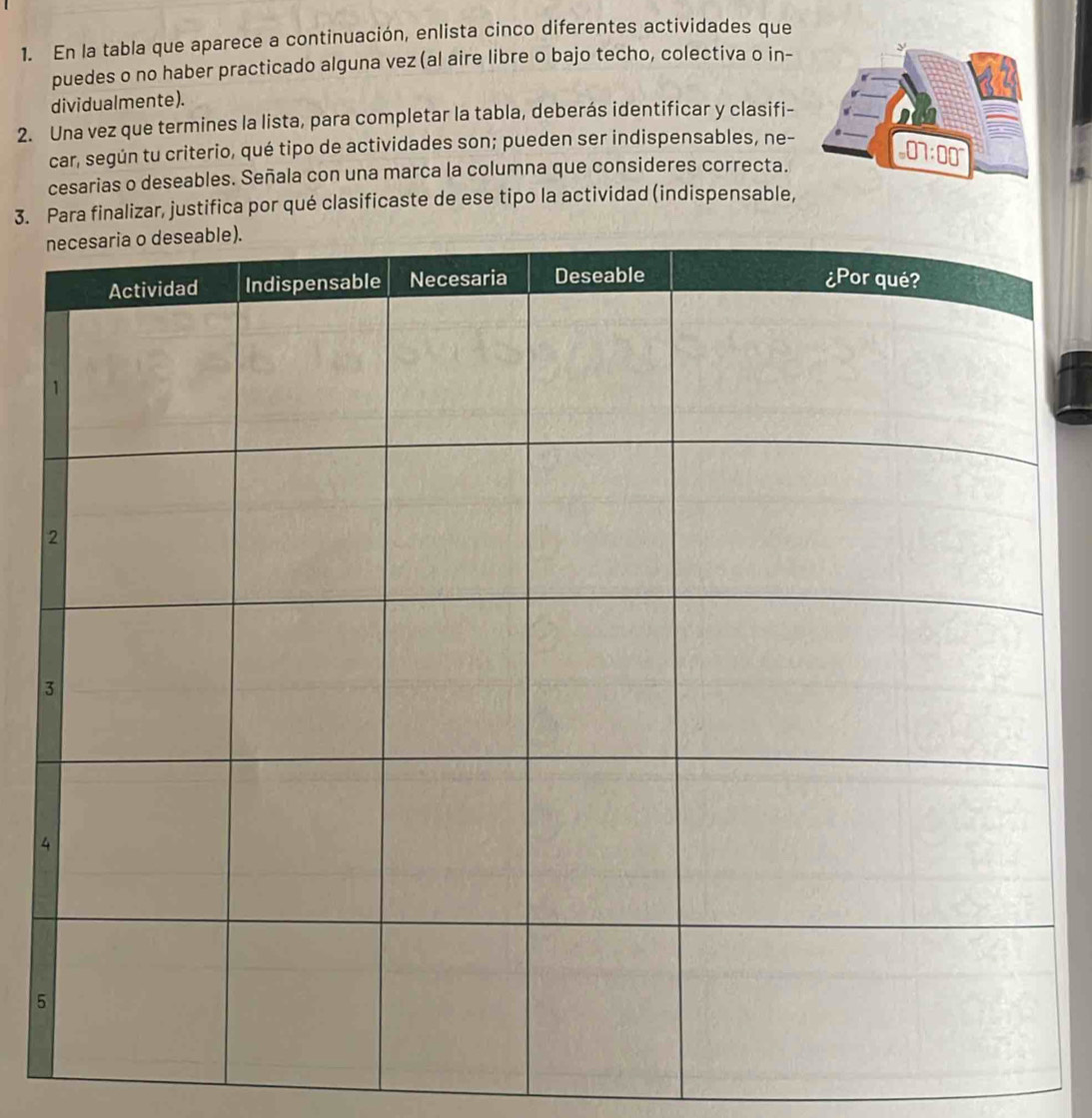 En la tabla que aparece a continuación, enlista cinco diferentes actividades que
puedes o no haber practicado alguna vez (al aire libre o bajo techo, colectiva o in- 
dividualmente).
2. Una vez que termines la lista, para completar la tabla, deberás identificar y clasifi-
car, según tu criterio, qué tipo de actividades son; pueden ser indispensables, ne-
cesarias o deseables. Señala con una marca la columna que consideres correcta.
3. Para finalizar, justifica por qué clasificaste de ese tipo la actividad (indispensable,
4
5