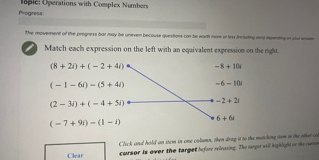 Toplc: Operations with Complex Numbers
Progress:
The movement of the progress bar may be uneven because questions can be worth more or less (including zero) depending on your answer.
Match each expression on the left with an equivalent expression on the right.
(8+2i)+(-2+4i)
-8+10i
(-1-6i)-(5+4i)
-6-10i
(2-3i)+(-4+5i)
-2+2i
(-7+9i)-(1-i)
6+6i
Click and hold an item in one column, then drag it to the matching item in the other co
Clear cursor is over the target before releasing. The target will highlight or the cursor