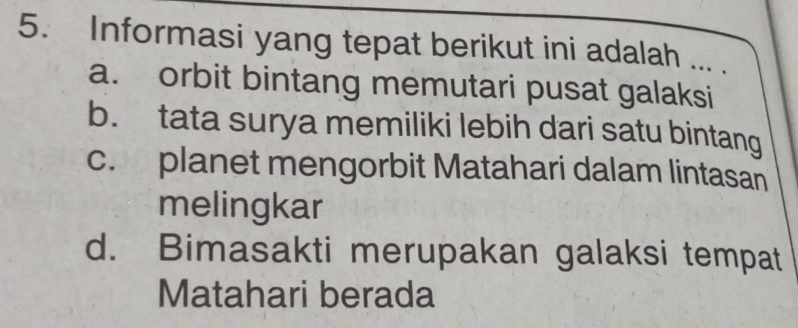 Informasi yang tepat berikut ini adalah ... .
a. orbit bintang memutari pusat galaksi
b. tata surya memiliki lebih dari satu bintang
c. planet mengorbit Matahari dalam lintasan
melingkar
d. Bimasakti merupakan galaksi tempat
Matahari berada