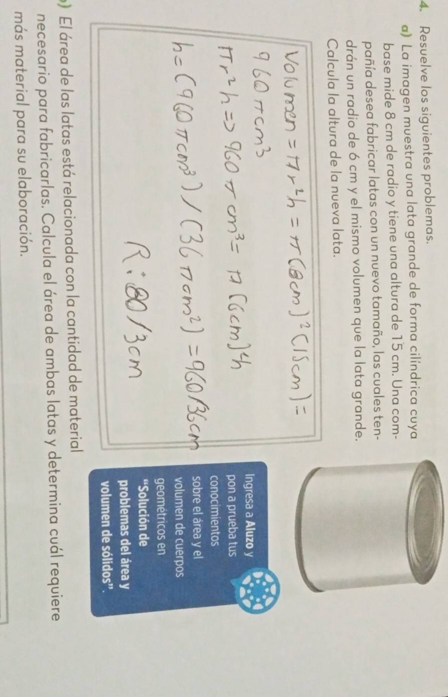 Resuelve los siguientes problemas. 
a) La imagen muestra una lata grande de forma cilíndrica cuya 
base mide 8 cm de radio y tiene una altura de 15 cm. Una com- 
pañía desea fabricar latas con un nuevo tamaño, las cuales ten- 
drán un radio de 6 cm y el mismo volumen que la lata grande. 
Calcula la altura de la nueva lata. 
Ingresa a Aluzo y 
pon a prueba tus 
conocimientos 
sobre el área y el 
volumen de cuerpos 
geométricos en 
'Solución de 
problemas del área y 
volumen de sólidos". 
) El área de las latas está relacionada con la cantidad de material 
necesario para fabricarlas. Calcula el área de ambas latas y determina cuál requiere 
más material para su elaboración.