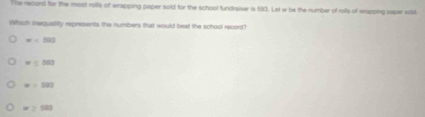 The record for the most rolls of wrapping paper sold for the school fundraiser is 593. Let w be the number of roils of wrapping paper soid
Which inequality represents the numbers that would beat the school record?
w=500
=100
=103
≥ 503