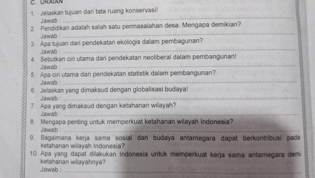 URAIAN 
1. Jelaskan tujuan dari tata ruang konservasi! 
Jawab : 
_ 
_ 
2. Pendidikan adalah salah satu permasalahan desa. Mengapa demikian? 
Jawab : 
_ 
3. Apa tujuan dari pendekatan ekologis dalam pembagunan? 
Jawab : 
4. Sebutkan ciri utama dari pendekatan neoliberal dalam pembangunan! 
Jawab : 
_ 
5. Apa ciri utama dari pendekatan statistik dalam pembangunan? 
Jawab :_ 
6. Jelaskan yang dimaksud dengan globalisasi budaya! 
Jawab :_ 
7. Apa yang dimaksud dengan ketahanan wilayah? 
Jawab :_ 
8. Mengapa penting untuk memperkuat ketahanan wilayah Indonesia? 
Jawab :_ 
9. Bagaimana kerja sama sosial dan budaya antarnegara dapat berkontribusi pada 
ketahanan wilayah Indonesia? 
10. Apa yang dapat dilakukan Indonesia untuk memperkuat kerja sama antarnegara demi 
ketahanan wilayahnya? 
Jawab :_