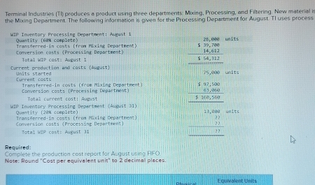 Terminal Industries (TI) produces a product using three departments: Mixing, Processing, and Filtering. New material is 
the Mixing Department. The following information is given for the Processing Department for August. Tl uses process 
WIP Inventory Processing Department: August 1 
its 
Quantity (60% complete) Transferred-in costs (from Mixing Department) 
Conversion costs (Processing Department) 
Total WIP cost: August 1 
Current production and costs (Augast) its 
Conversion costs (Processing Department) beginarrayr □ □  -1encloselongdiv 2□ □  -100 hline □ □ □  -□ □  hline □ endarray 
Current costs Units started 
Transferred-in costs (from Mixing Department) 
Total current cost: August 
WIP Inventory Processing Department (August 31) 
Quantity (20% complete) 
Transferred-in costs (from Mixing Department) its 
Conversion costs (Processing Department) 
Total MIP cost: August 31 
Required: Complete the production cost repart for Auqust using FIFO 
Note: Round "Cost per equivalent unit" to 2 decimall places 
Equivalent Units