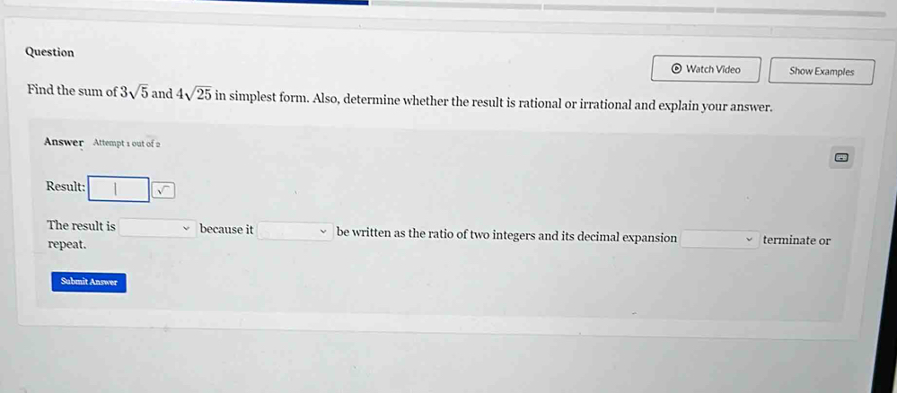 Question Show Examples 
© Watch Video 
Find the sum of 3sqrt(5) and 4sqrt(25) in simplest form. Also, determine whether the result is rational or irrational and explain your answer. 
Answer Attempt 1 out of 2 
Result: 
The result is □  because it □ be written as the ratio of two integers and its decimal expansion terminate or 
repeat. 
Submit Answer