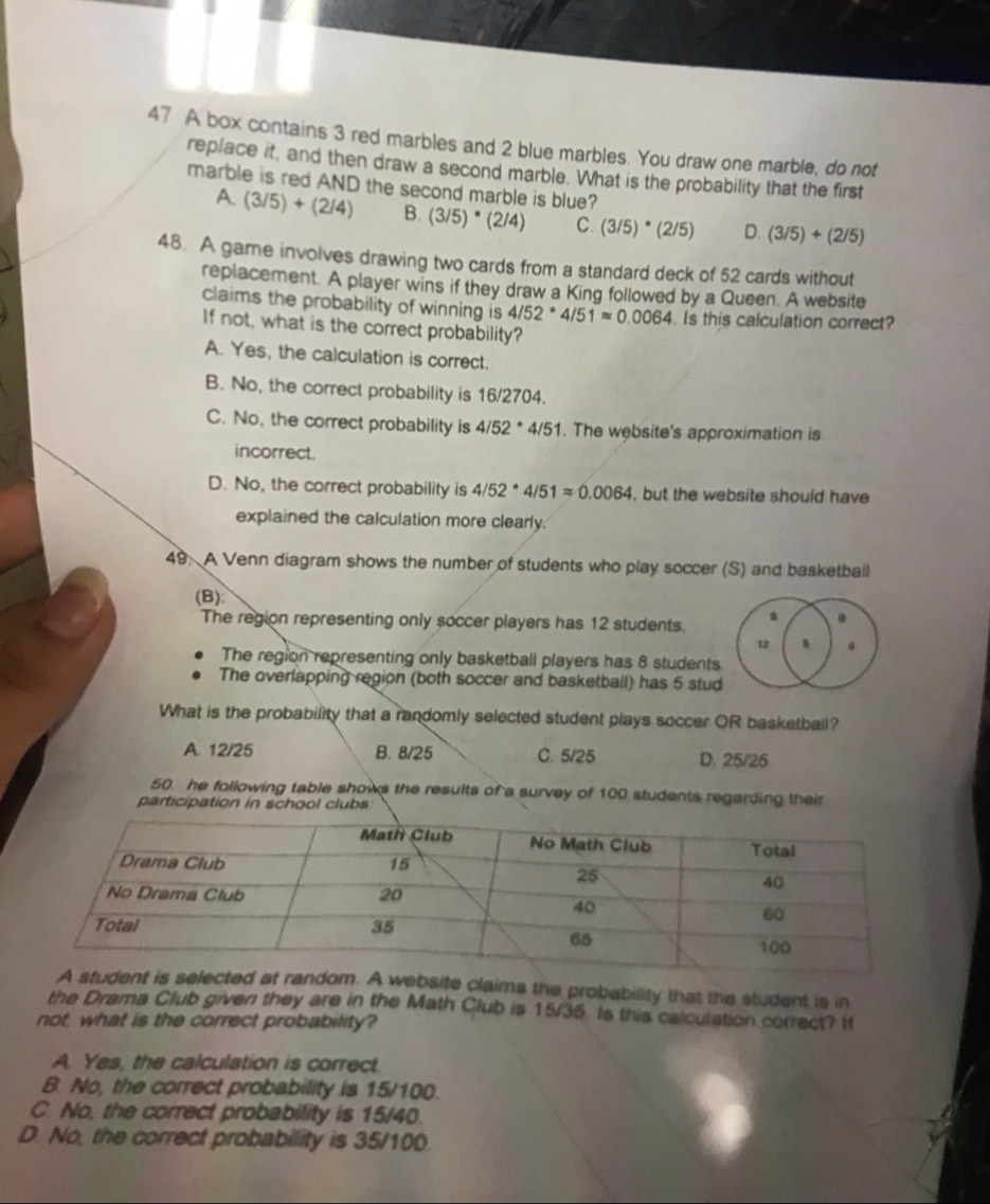 A box contains 3 red marbles and 2 blue marbles. You draw one marble, do not
replace it, and then draw a second marble. What is the probability that the first
marble is red AND the second marble is blue?
A. (3/5)+(2/4) B. 3/5' * (2/4) C. (3/5)· (2/5) D. (3/5)+(2/5)
48. A game involves drawing two cards from a standard deck of 52 cards without
replacement. A player wins if they draw a King followed by a Queen. A website
claims the probability of winning is 4/52^*4/51approx 0.0064. Is this calculation correct?
If not, what is the correct probability?
A. Yes, the calculation is correct.
B. No, the correct probability is 16/2704.
C. No, the correct probability is 4/52^(* 4/51. The website's approximation is
incorrect.
D. No, the correct probability is 4/52^*)4/51approx 0.0064 , but the website should have
explained the calculation more clearly.
49. A Venn diagram shows the number of students who play soccer (S) and basketbail
(B):
The region representing only soccer players has 12 students.
.
12
The region representing only basketball players has 8 students
The overlapping region (both soccer and basketball) has 5 stud
What is the probability that a randomly selected student plays soccer OR basketball?
A. 12/25 B. 8/25 C. 5/25 D. 25/25
50. he following table shows the results of a survey of 100 students regarding their
participation in school clubs
bsite claims the probability that the student is in
the Drama Club given they are in the Math Club is 15/35. Is this calculation correct? I
not, what is the correct probability?
A. Yes, the calculation is correct.
B. No, the correct probability is 15/100.
C. No, the correct probability is 15/40.
D. No, the correct probability is 35/100.