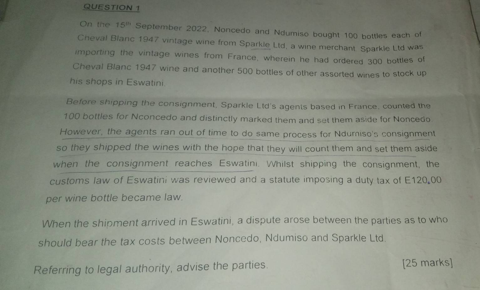 On the 15^(th) September 2022, Noncedo and Ndumiso bought 100 bottles each of 
Cheval Blanc 1947 vintage wine from Sparkle Ltd, a wine merchant Sparkle Ltd was 
importing the vintage wines from France, wherein he had ordered 300 bottles of 
Cheval Blanc 1947 wine and another 500 bottles of other assorted wines to stock up 
his shops in Eswatini. 
Before shipping the consignment, Sparkle Ltd's agents based in France, counted the
100 bottles for Nconcedo and distinctly marked them and set them aside for Noncedo. 
However, the agents ran out of time to do same process for Ndumiso's consignment 
so they shipped the wines with the hope that they will count them and set them aside 
when the consignment reaches Eswatini. Whilst shipping the consignment, the 
customs law of Eswatini was reviewed and a statute imposing a duty tax of E120.00
per wine bottle became law. 
When the shipment arrived in Eswatini, a dispute arose between the parties as to who 
should bear the tax costs between Noncedo, Ndumiso and Sparkle Ltd. 
Referring to legal authority, advise the parties. [25 marks]