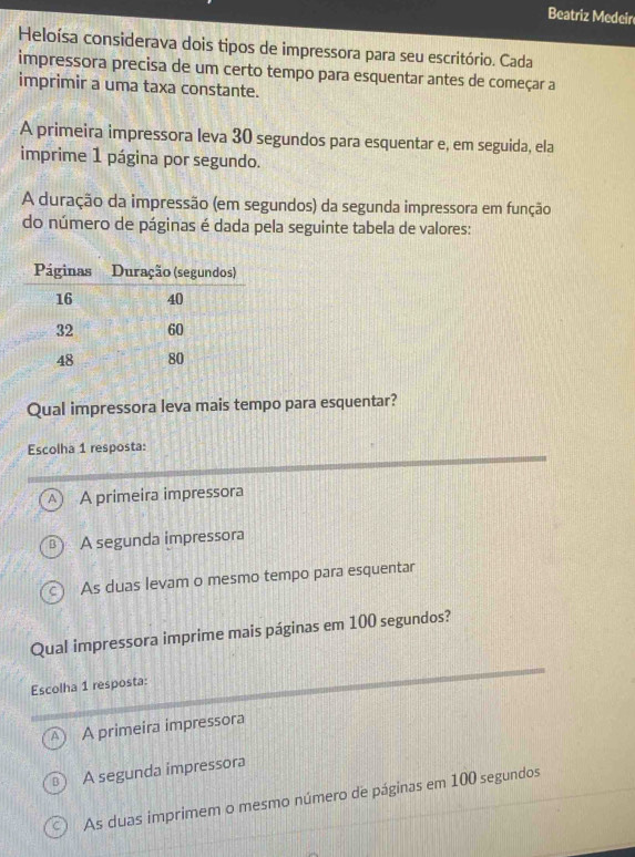 Beatriz Medeir
Heloísa considerava dois tipos de impressora para seu escritório. Cada
impressora precisa de um certo tempo para esquentar antes de começar a
imprimir a uma taxa constante.
A primeira impressora leva 30 segundos para esquentar e, em seguida, ela
imprime 1 página por segundo.
A duração da impressão (em segundos) da segunda impressora em função
do número de páginas é dada pela seguinte tabela de valores:
Qual impressora leva mais tempo para esquentar?
Escolha 1 resposta:
A A primeira impressora
A segunda impressora
As duas levam o mesmo tempo para esquentar
Qual impressora imprime mais páginas em 100 segundos?
Escolha 1 resposta:
A primeira impressora
A segunda impressora
As duas imprimem o mesmo número de páginas em 100 segundos