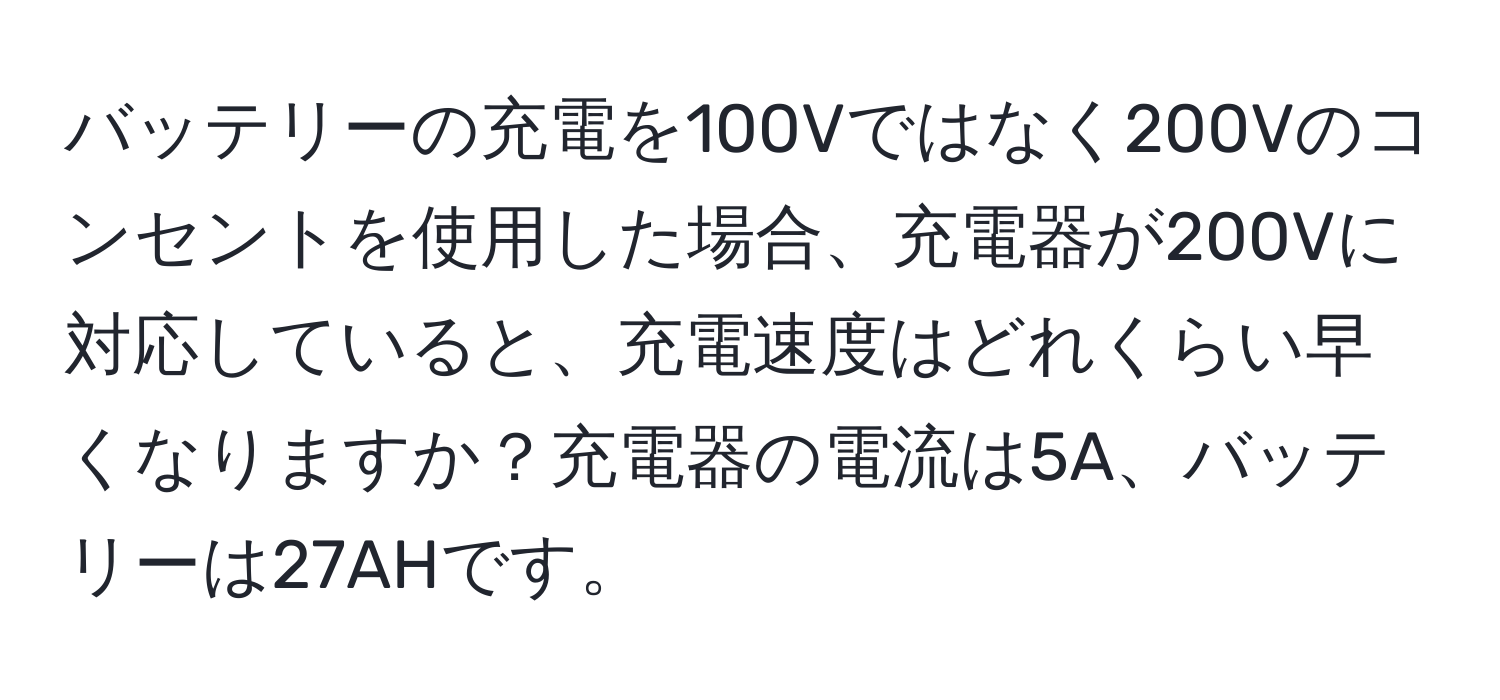 バッテリーの充電を100Vではなく200Vのコンセントを使用した場合、充電器が200Vに対応していると、充電速度はどれくらい早くなりますか？充電器の電流は5A、バッテリーは27AHです。