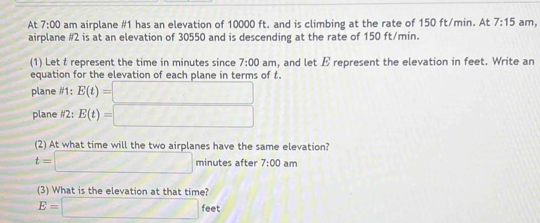 At 7:00 am airplane #1 has an elevation of 10000 ft. and is climbing at the rate of 150 ft/min. At 7:15 am, 
airplane #2 is at an elevation of 30550 and is descending at the rate of 150 ft/min. 
(1) Let t represent the time in minutes since 7:00 am, and let E represent the elevation in feet. Write an 
equation for the elevation of each plane in terms of t. 
plane #1: E(t)=□
plane #2: E(t)=□
(2) At what time will the two airplanes have the same elevation?
t=□ minutes after 7:00 am 
(3) What is the elevation at that time?
E=□ feet