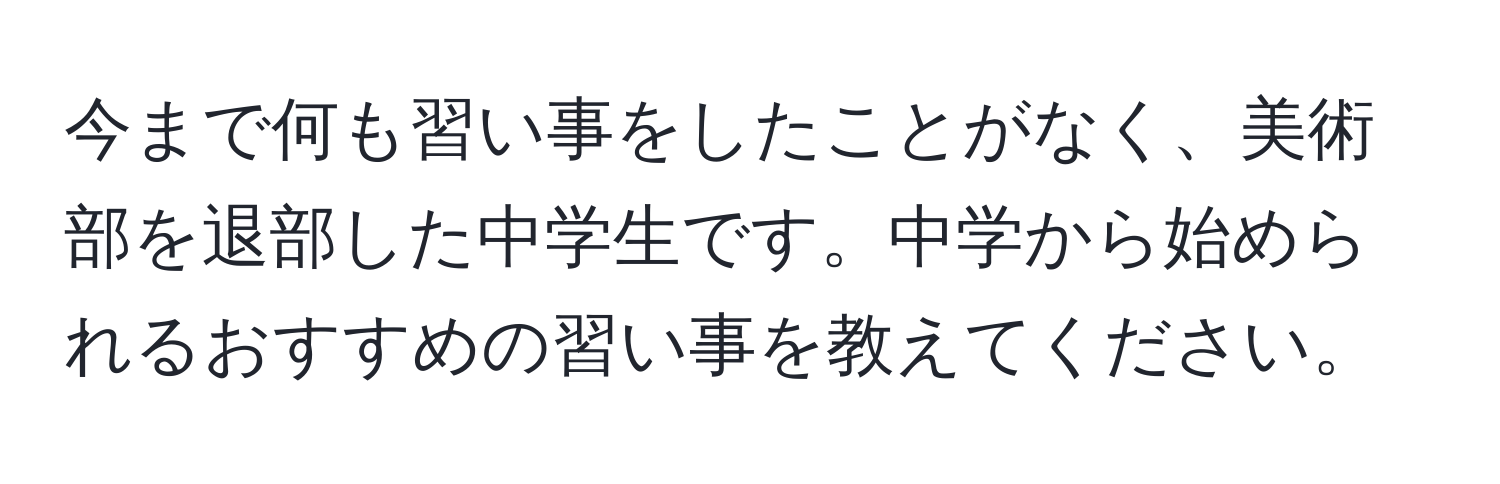 今まで何も習い事をしたことがなく、美術部を退部した中学生です。中学から始められるおすすめの習い事を教えてください。