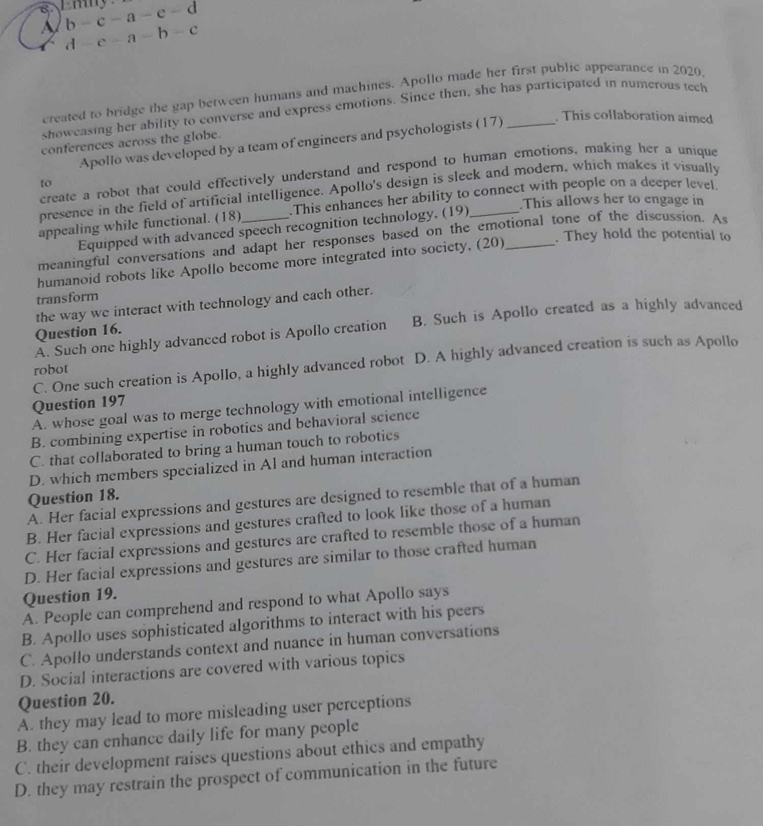 EB
b-c-a-e-d
1 d-e-a-b-c
created to bridge the gap between humans and machines. Apollo made her first public appearance in 2020,
showeasing her ability to converse and express emotions. Since then, she has participated in numerous tech
Apollo was developed by a team of engineers and psychologists (17)
. This collaboration aimed
conferences across the globe.
create a robot that could effectively understand and respond to human emotions, making her a unique
to
presence in the field of artificial intelligence. Apollo's design is sleek and modern, which makes it visually
.This allows her to engage in
appealing while functional. (18)_ .This enhances her ability to connect with people on a deeper level.
Equipped with advanced speech recognition technology, (19)
. They hold the potential to
meaningful conversations and adapt her responses based on the emotional tone of the discussion. As
humanoid robots like Apollo become more integrated into society, (20)_
transform
the way we interact with technology and each other.
A. Such one highly advanced robot is Apollo creation B. Such is Apollo created as a highly advanced
Question 16.
C. One such creation is Apollo, a highly advanced robot D. A highly advanced creation is such as Apollo
robot
Question 197
A. whose goal was to merge technology with emotional intelligence
B. combining expertise in robotics and behavioral science
C. that collaborated to bring a human touch to robotics
D. which members specialized in Al and human interaction
Question 18.
A. Her facial expressions and gestures are designed to resemble that of a human
B. Her facial expressions and gestures crafted to look like those of a human
C. Her facial expressions and gestures are crafted to resemble those of a human
D. Her facial expressions and gestures are similar to those crafted human
Question 19.
A. People can comprehend and respond to what Apollo says
B. Apollo uses sophisticated algorithms to interact with his peers
C. Apollo understands context and nuance in human conversations
D. Social interactions are covered with various topics
Question 20.
A. they may lead to more misleading user perceptions
B. they can enhance daily life for many people
C. their development raises questions about ethics and empathy
D. they may restrain the prospect of communication in the future